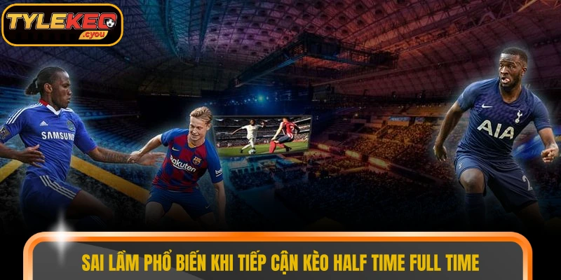 Sai lầm phổ biến khi tiếp cận kèo half time full time