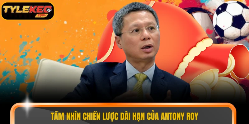 Tầm nhìn chiến lược dài hạn của Antony Roy